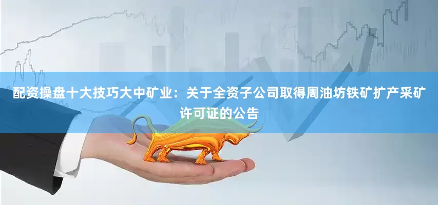 配资操盘十大技巧大中矿业：关于全资子公司取得周油坊铁矿扩产采矿许可证的公告