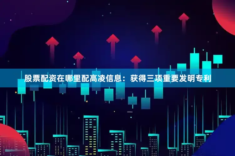 股票配资在哪里配高凌信息：获得三项重要发明专利