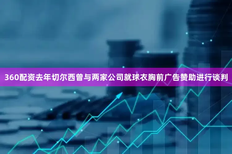 360配资去年切尔西曾与两家公司就球衣胸前广告赞助进行谈判