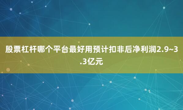股票杠杆哪个平台最好用预计扣非后净利润2.9~3.3亿元