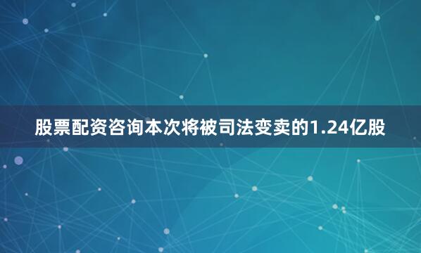 股票配资咨询本次将被司法变卖的1.24亿股
