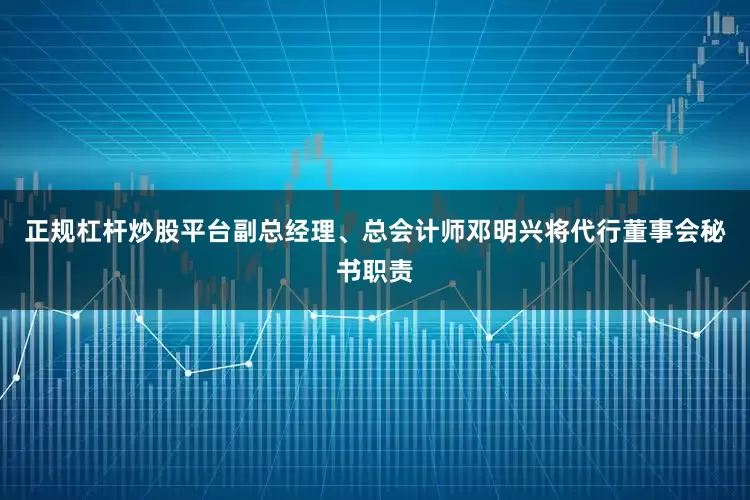 正规杠杆炒股平台副总经理、总会计师邓明兴将代行董事会秘书职责