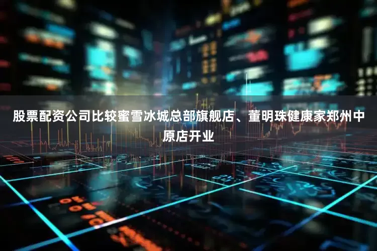 股票配资公司比较蜜雪冰城总部旗舰店、董明珠健康家郑州中原店开业